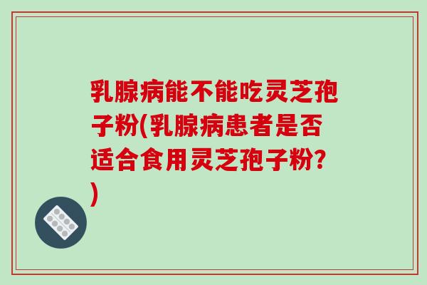 乳腺能不能吃灵芝孢子粉(乳腺患者是否适合食用灵芝孢子粉？)