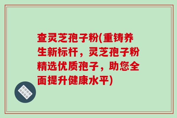 查灵芝孢子粉(重铸养生新标杆，灵芝孢子粉精选优质孢子，助您全面提升健康水平)