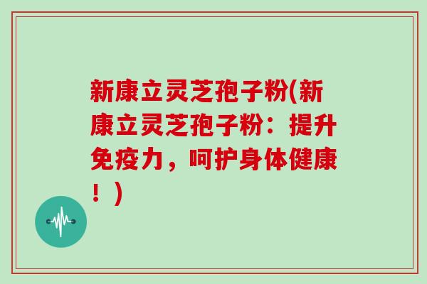 新康立灵芝孢子粉(新康立灵芝孢子粉：提升免疫力，呵护身体健康！)