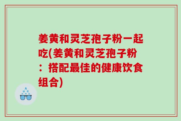 姜黄和灵芝孢子粉一起吃(姜黄和灵芝孢子粉：搭配佳的健康饮食组合)
