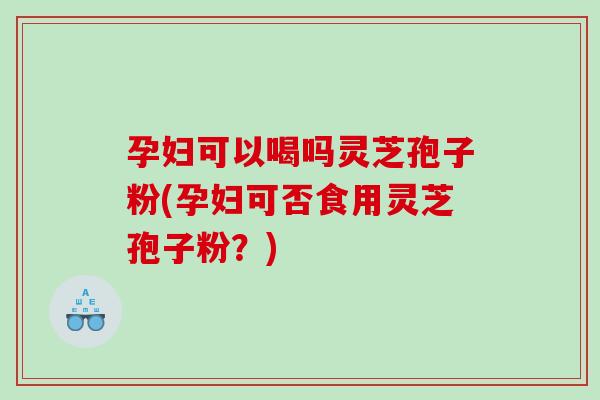 孕妇可以喝吗灵芝孢子粉(孕妇可否食用灵芝孢子粉？)