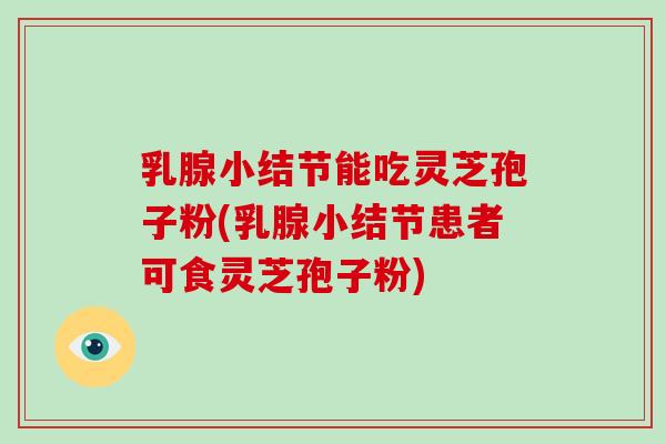 乳腺小结节能吃灵芝孢子粉(乳腺小结节患者可食灵芝孢子粉)