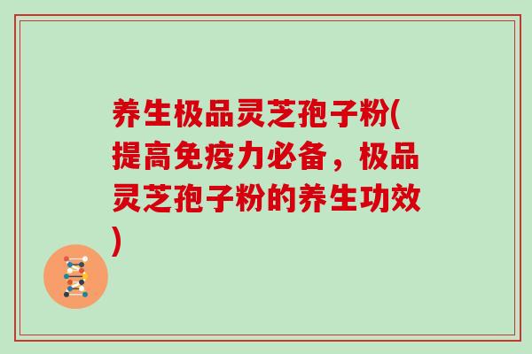 养生极品灵芝孢子粉(提高免疫力必备，极品灵芝孢子粉的养生功效)