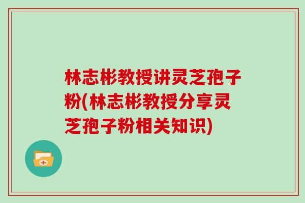 林志彬教授讲灵芝孢子粉(林志彬教授分享灵芝孢子粉相关知识)