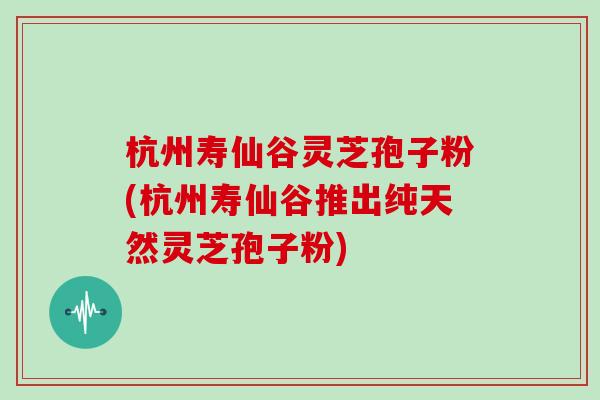 杭州寿仙谷灵芝孢子粉(杭州寿仙谷推出纯天然灵芝孢子粉)