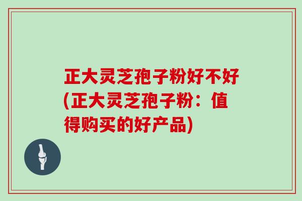 正大灵芝孢子粉好不好(正大灵芝孢子粉：值得购买的好产品)
