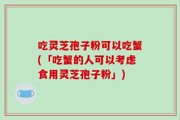 吃灵芝孢子粉可以吃蟹(「吃蟹的人可以考虑食用灵芝孢子粉」)