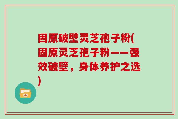 固原破壁灵芝孢子粉(固原灵芝孢子粉——强效破壁，身体养护之选)