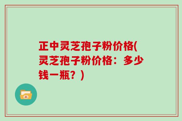 正中灵芝孢子粉价格(灵芝孢子粉价格：多少钱一瓶？)