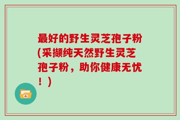 好的野生灵芝孢子粉(采撷纯天然野生灵芝孢子粉，助你健康无忧！)