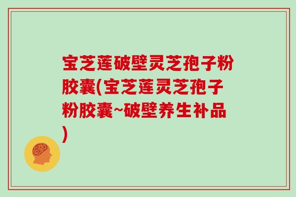 宝芝莲破壁灵芝孢子粉胶囊(宝芝莲灵芝孢子粉胶囊~破壁养生补品)