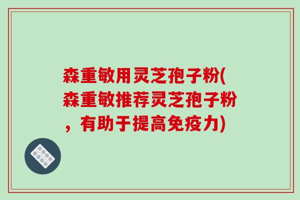 森重敏用灵芝孢子粉(森重敏推荐灵芝孢子粉，有助于提高免疫力)