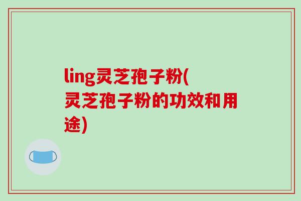 ling灵芝孢子粉(灵芝孢子粉的功效和用途)