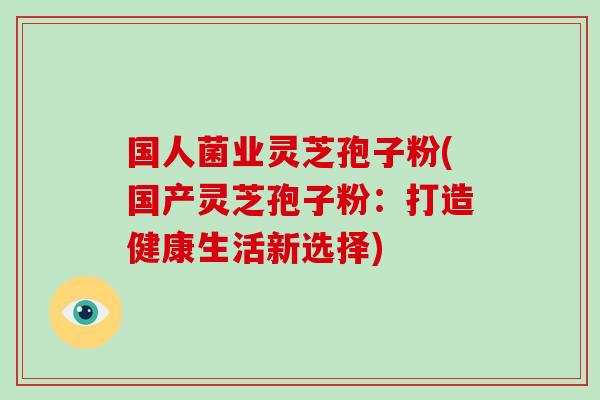 国人菌业灵芝孢子粉(国产灵芝孢子粉：打造健康生活新选择)