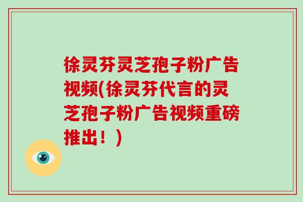 徐灵芬灵芝孢子粉广告视频(徐灵芬代言的灵芝孢子粉广告视频重磅推出！)