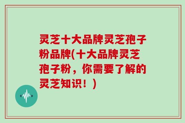 灵芝十大品牌灵芝孢子粉品牌(十大品牌灵芝孢子粉，你需要了解的灵芝知识！)