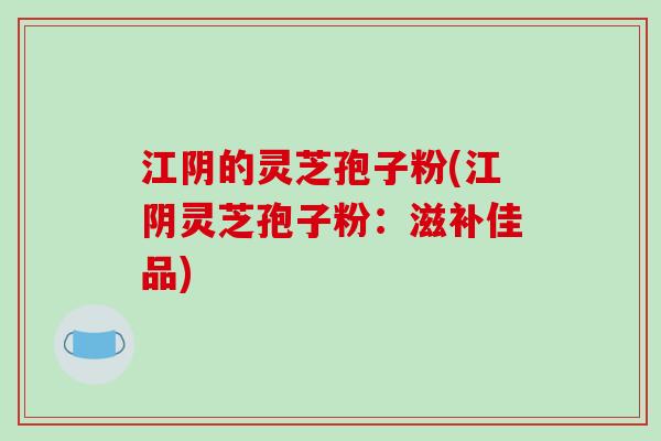 江阴的灵芝孢子粉(江阴灵芝孢子粉：滋补佳品)