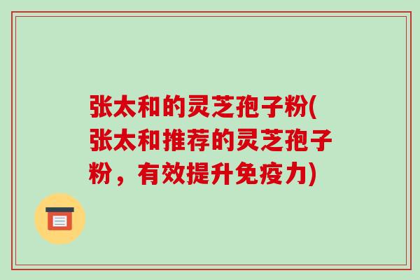 张太和的灵芝孢子粉(张太和推荐的灵芝孢子粉，有效提升免疫力)