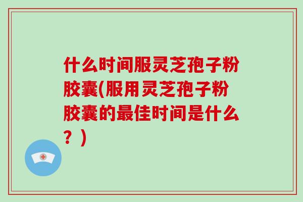 什么时间服灵芝孢子粉胶囊(服用灵芝孢子粉胶囊的佳时间是什么？)