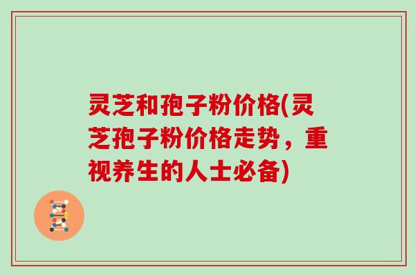 灵芝和孢子粉价格(灵芝孢子粉价格走势，重视养生的人士必备)