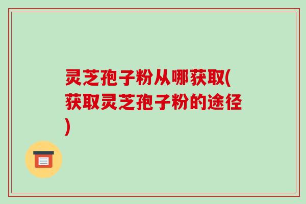 灵芝孢子粉从哪获取(获取灵芝孢子粉的途径)