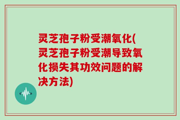灵芝孢子粉受潮氧化(灵芝孢子粉受潮导致氧化损失其功效问题的解决方法)