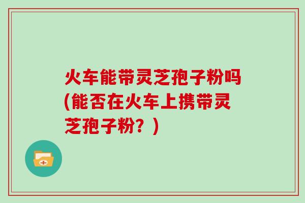 火车能带灵芝孢子粉吗(能否在火车上携带灵芝孢子粉？)