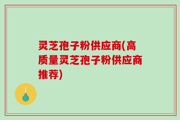 灵芝孢子粉供应商(高质量灵芝孢子粉供应商推荐)