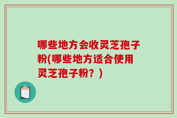 哪些地方会收灵芝孢子粉(哪些地方适合使用灵芝孢子粉？)