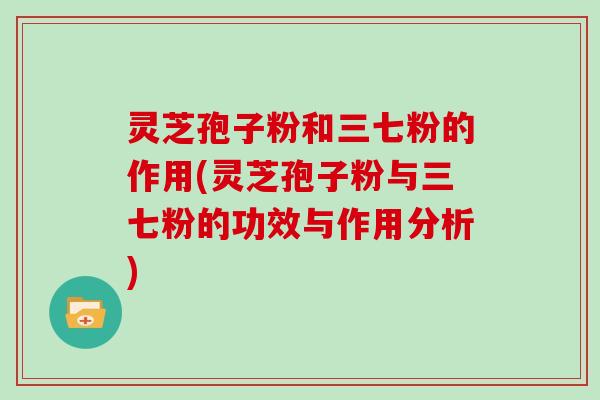 灵芝孢子粉和三七粉的作用(灵芝孢子粉与三七粉的功效与作用分析)