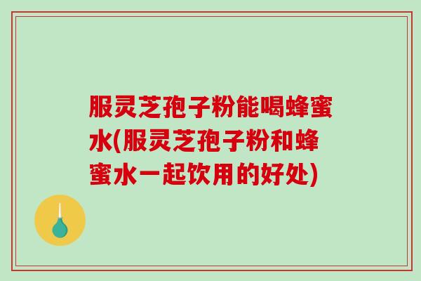 服灵芝孢子粉能喝蜂蜜水(服灵芝孢子粉和蜂蜜水一起饮用的好处)