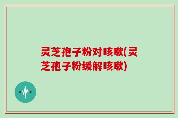 灵芝孢子粉对(灵芝孢子粉缓解)