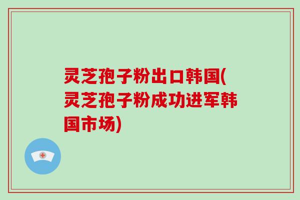 灵芝孢子粉出口韩国(灵芝孢子粉成功进军韩国市场)