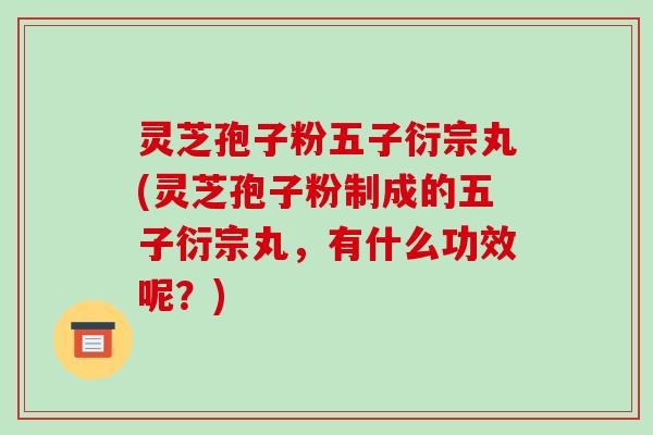 灵芝孢子粉五子衍宗丸(灵芝孢子粉制成的五子衍宗丸，有什么功效呢？)
