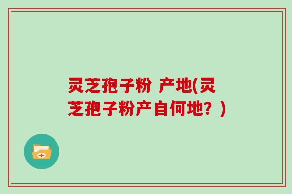 灵芝孢子粉 产地(灵芝孢子粉产自何地？)