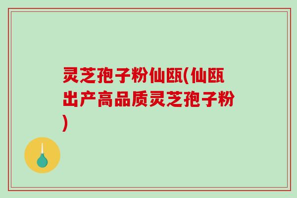 灵芝孢子粉仙瓯(仙瓯出产高品质灵芝孢子粉)