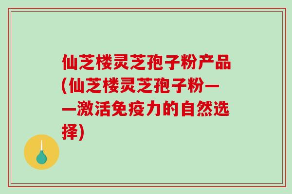 仙芝楼灵芝孢子粉产品(仙芝楼灵芝孢子粉——激活免疫力的自然选择)