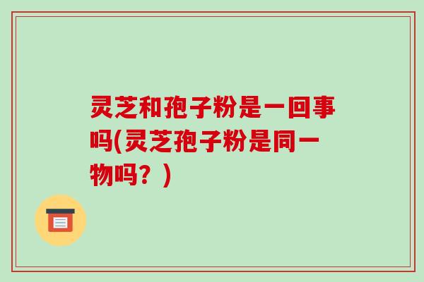 灵芝和孢子粉是一回事吗(灵芝孢子粉是同一物吗？)