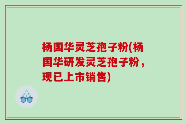 杨国华灵芝孢子粉(杨国华研发灵芝孢子粉，现已上市销售)