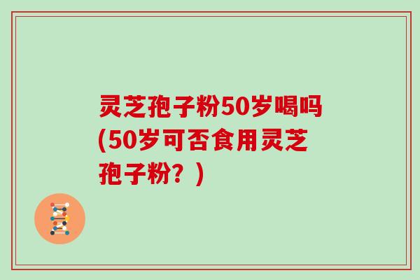 灵芝孢子粉50岁喝吗(50岁可否食用灵芝孢子粉？)