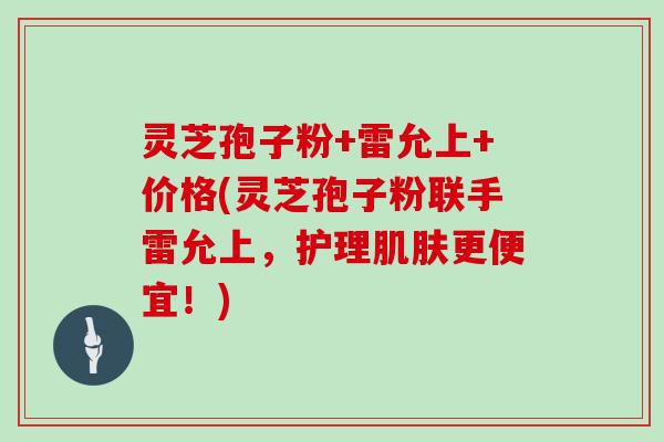 灵芝孢子粉+雷允上+价格(灵芝孢子粉联手雷允上，护理更便宜！)