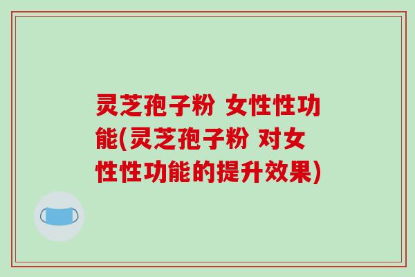 灵芝孢子粉 女性性功能(灵芝孢子粉 对女性性功能的提升效果)