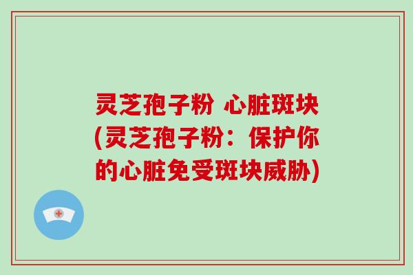灵芝孢子粉 斑块(灵芝孢子粉：保护你的免受斑块威胁)