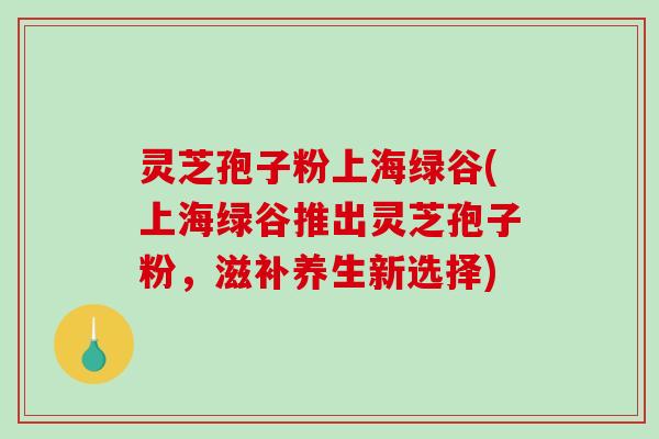 灵芝孢子粉上海绿谷(上海绿谷推出灵芝孢子粉，滋补养生新选择)
