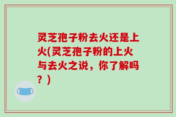 灵芝孢子粉去火还是上火(灵芝孢子粉的上火与去火之说，你了解吗？)