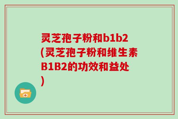 灵芝孢子粉和b1b2(灵芝孢子粉和维生素B1B2的功效和益处)