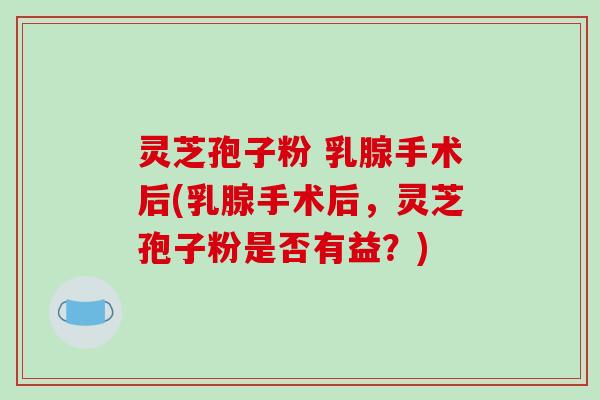 灵芝孢子粉 乳腺手术后(乳腺手术后，灵芝孢子粉是否有益？)