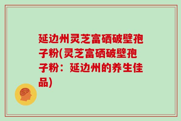 延边州灵芝富硒破壁孢子粉(灵芝富硒破壁孢子粉：延边州的养生佳品)