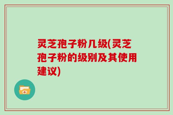 灵芝孢子粉几级(灵芝孢子粉的级别及其使用建议)