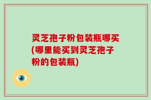 灵芝孢子粉包装瓶哪买(哪里能买到灵芝孢子粉的包装瓶)